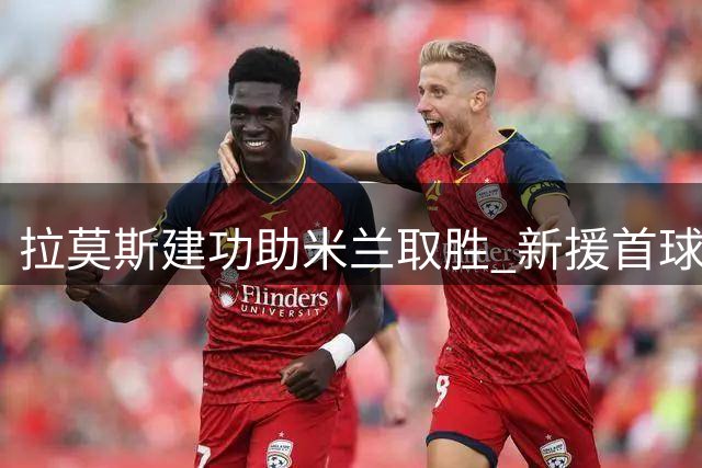 拉莫斯建功助米兰取胜 新援首球荣膺全场最佳
